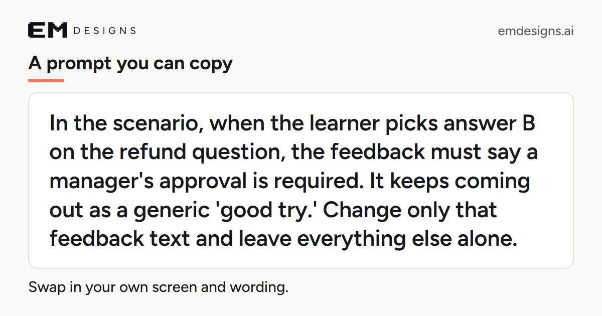 A card that reads: A prompt you can copy. In the scenario, when the learner picks answer B on the refund question, the feedback must say a manager's approval is required. It keeps coming out as a generic 'good try.' Change only that feedback text and leave everything else alone. Swap in your own screen and wording.